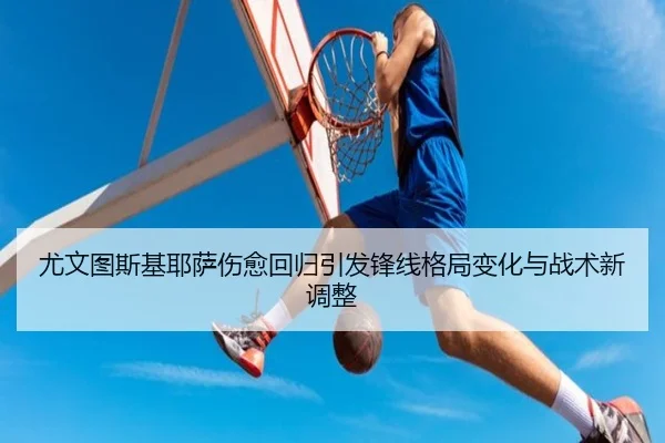 尤文图斯基耶萨伤愈回归引发锋线格局变化与战术新调整